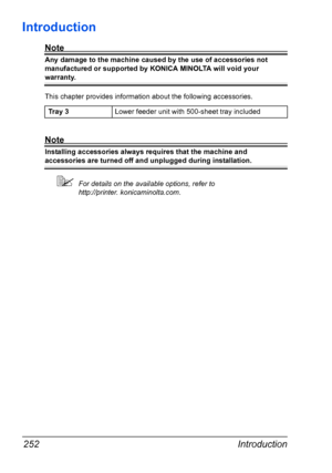 Page 264Introduction 252
Introduction
Note
Any damage to the machine caused by the use of accessories not 
manufactured or supported by KONICA MINOLTA will void your 
warranty. 
This chapter provides information about the following accessories.
Note
Installing accessories always requires that the machine and 
accessories are turned off and unplugged during installation.
For details on the available options, refer to 
http://printer. konicaminolta.com. Tr a y  3Lower feeder unit with 500-sheet tray included...