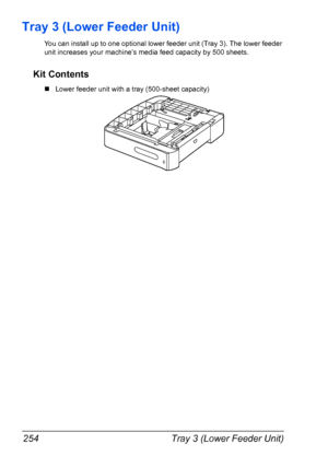 Page 266Tray 3 (Lower Feeder Unit) 254
Tray 3 (Lower Feeder Unit)
You can install up to one optional lower feeder unit (Tray 3). The lower feeder 
unit increases your machine’s media feed capacity by 500 sheets. 
Kit Contents
„Lower feeder unit with a tray (500-sheet capacity)
Downloaded From ManualsPrinter.com Manuals 