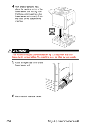 Page 268
Tray 3 (Lower Feeder Unit)
256
4With another person’s help, 
place the machine on top of the 
lower feeder unit, making sure 
that the positioning pins on the 
lower feeder unit correctly fit into 
the holes on the bottom of the 
machine.
WARNING!
This machine weighs approximately 55 kg (121 lb) when it is fully 
loaded with consumables. The machine must be lifted by two people.
5Close the right side cover of the 
lower feeder unit.
6Reconnect all interface cables.
55 kg121 lbs
Downloaded From...