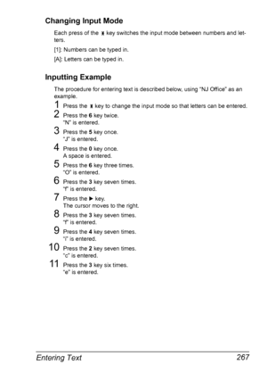 Page 279Entering Text 267 Changing Input Mode
Each press of the   key switches the input mode between numbers and let-
ters.
[1]: Numbers can be typed in.
[A]: Letters can be typed in.
Inputting Example
The procedure for entering text is described below, using “NJ Office” as an 
example.
1Press the   key to change the input mode so that letters can be entered.
2Press the 6 key twice.
“N” is entered.
3Press the 5 key once.
“J” is entered.
4Press the 0 key once.
A space is entered.
5Press the 6 key three times....