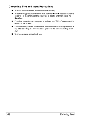 Page 280Entering Text 268
Correcting Text and Input Precautions
„To erase all entered text, hold down the Back key.
„To delete only part of the entered text, use the * and ) keys to move the 
cursor (_) to the character that you want to delete, and then press the 
Back key.
„If multiple characters are assigned to a single key, “OK=)” appears at the 
bottom of the screen.
„If the same key is to be used to enter two characters in a row, press the ) 
key after selecting the first character. (Refer to the above...