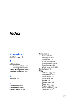 Page 283 271
Index
Numerics
2in1/4in1 copy 112
A
Address book
Searching address
 135
Selecting address
 135
Admin. Management menu
 37
Antistatic protection
 253
B
Basic tab 103
C
Collated copy 119
Configuration menu
 27
Confirm menu
 16, 24Consumables
Fuser unit
 182
Imaging unit
 159
Ozone filter
 173
Toner cartridge
 152
Transfer belt unit
 174
Transfer roller
 169
Waste toner bottle
 165
Control panel
 12
Copy
2in1/4in1 copy
 112
Collated copy
 119
Copy density
 110
Copy mode
 109
Duplex
 117
ID card copy...