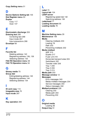 Page 284272
Copy Setting menu 51
D
Device Options Setting tab 105
Dial Register menu
 53
Duplex
Copy
 117
Scan
 147
E
Electrostatic discharge 253
Entering text
 265
Correcting text
 268
Input mode
 267
Input precautions
 268
Envelope
 69
F
Favorite list
Deleting address
 140
Registering address
 138, 139
Selecting address
 133
FAX RX Operation menu
 56
FAX TX Operation menu
 54
G
Glossy media 73
Group dial
Editing/deleting address
 145
Registering address
 144
Selecting address
 134
I
ID card copy 114
Imageable...