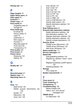 Page 285 273
Overlay tab 104
P
Page margins 75
Paper Setup menu
 34
Plain paper
 67
Postcard
 71
Poster copy
 116
Print media
 66
Imageable area
 75
Storage
 92
Print media type
Envelope
 69
Glossy media
 73
Label
 70
Letterhead
 71
Plain paper
 67
Postcard
 71
Recycled paper
 67
Thick stock
 68
Transparency
 72
Print quality
 235
Print screen
 23
Printer driver
Displaying
 100
Setting
 102
Q
Quality tab 104
R
Recycled paper 67
Repeat copy
 115
Reporting menu
 59
S
Scan 122
Data format
 146
Delete queued...