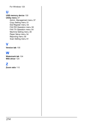 Page 286274
For Windows 123
U
USB memory device 130
Utility menu
 27
Admin. Management menu
 37
Copy Setting menu
 51
Dial Register menu
 53
FAX RX Operation menu
 56
FAX TX Operation menu
 54
Machine Setting menu
 29
Paper Setup menu
 34
Reporting menu
 59
Scan Setting menu
 61
V
Version tab 105
W
Watermark tab 104
WIA driver
 124
Z
Zoom ratio 110
Downloaded From ManualsPrinter.com Manuals 