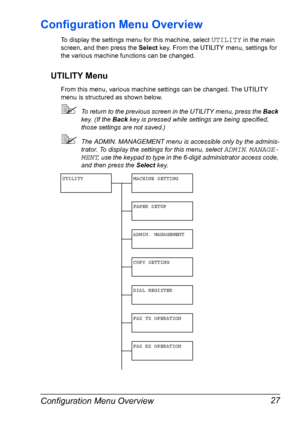 Page 39Configuration Menu Overview 27
Configuration Menu Overview
To display the settings menu for this machine, select UTILITY in the main 
screen, and then press the Select key. From the UTILITY menu, settings for 
the various machine functions can be changed.
UTILITY Menu
From this menu, various machine settings can be changed. The UTILITY 
menu is structured as shown below.
To return to the previous screen in the UTILITY menu, press the Back 
key. (If the Back key is pressed while settings are being...