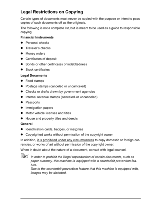 Page 5 
Legal Restrictions on Copying
Certain types of documents must never be copied with the purpose or intent to pass 
copies of such documents off as the originals.
The following is not a complete list, but is meant to be used as a guide to responsible 
copying.
Financial Instruments
zPersonal checks
zTraveler’s checks
zMoney orders
zCertificates of deposit
zBonds or other certificates of indebtedness
zStock certificates
Legal Documents
zFood stamps
zPostage stamps (canceled or uncanceled)
zChecks or...