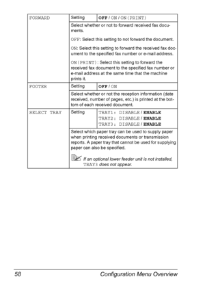 Page 70Configuration Menu Overview 58
FORWARDSettingOFF / ON / ON(PRINT)
Select whether or not to forward received fax docu-
ments.
OFF: Select this setting to not forward the document.
ON: Select this setting to forward the received fax doc-
ument to the specified fax number or e-mail address.
ON(PRINT): Select this setting to forward the 
received fax document to the specified fax number or 
e-mail address at the same time that the machine 
prints it.
FOOTERSettingOFF / ON
Select whether or not the reception...