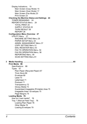 Page 8Contents ii
Display Indications 15
Main Screen (Copy Mode) 15
Main Screen (Scan Mode) 17
Main Screen (Fax Mode) 20
Print Screen 23
Checking the Machine Status and Settings 24
TONER REMAINING 24
REPORT/STATUS Menu 24
TOTAL PRINT 25
SUPPLY STATUS 25
TX/RX RESULT 26
REPORT 26
Configuration Menu Overview 27
UTILITY Menu 27
MACHINE SETTING Menu 29
PAPER SETUP Menu 34
ADMIN. MANAGEMENT Menu 37
COPY SETTING Menu 51
DIAL REGISTER Menu 53
FAX TX OPERATION Menu. 54
FAX RX OPERATION Menu. 56
REPORTING Menu. 59
SCAN...