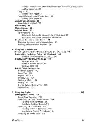 Page 9Contents iii
Loading Label Sheets/Letterheads/Postcards/Thick Stock/Glossy Media 
and Transparencies 81
Tray 2 83
Loading Plain Paper 83
Tray 3 (Optional Lower Feeder Unit) 86
Loading Plain Paper 86
About Duplex Printing 89
How do I autoduplex? 89
Output Tray 91
Media Storage 92
Original Media 93
Specifications 93
Documents that can be placed on the original glass 93
Documents that can be loaded into the ADF 93
Loading a Document to be Copied 95
Placing a document on the original glass 95
Loading a...