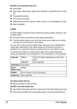 Page 82Print Media 70
DO NOT use envelopes that have
„Sticky flaps
„Tape seals, metal clasps, paper clips, fasteners, or peel-off strips for seal-
ing
„Transparent windows
„Too rough of a surface
„Material that will melt, vaporize, offset, discolor, or emit dangerous fumes
„Been presealed
Label
A sheet of labels consists of a face sheet (the printing surface), adhesive, and 
a carrier sheet:
„The face sheet must follow the plain paper specification.
„The face sheet surface must cover the entire carrier sheet,...