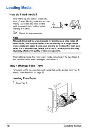 Page 88Loading Media 76
Loading Media 
How do I load media?
Take off the top and bottom sheets of a 
ream of paper. Holding a stack of approx-
imately 100 sheets at a time, fan the 
stack to prevent static buildup before 
inserting it in a tray.
Do not fan transparencies.
Note
Although this machine was designed for printing on a wide range of 
media types, it is not intended to print exclusively on a single media 
type except plain paper. Continuous printing on media other than plain 
paper (such as envelopes,...