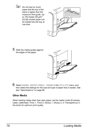 Page 90Loading Media 78
Do not load so much 
paper that the top of the 
stack is higher than the 
maximum limit guide. Up 
to 100 sheets (80 g/m
2 
[22 lb]) of plain paper can 
be loaded into the tray at 
one time.
5Slide the media guides against 
the edges of the paper.
6Select PAPER SETUP/TRAY1 PAPER in the UTILITY menu, and 
then select the settings for the size and type of paper that is loaded. See 
also “Specifications” on page 66.
Other Media
When loading media other than plain paper, set the media mode...