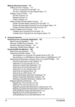 Page 10Contents iv
Making Advanced Copies 112
Setting 2in1/4in1 Copying 112
2in1/4in1 Copying From the ADF 112
2in1/4in1 Copying From the Original Glass 112
Setting a Copy Function 113
ID Card Copying 114
Repeat Copying 115
Poster Copying 116
Setting Duplex (Double-Sided) Copying 117
Duplex (Double-Sided) Copying From the ADF 117
Duplex (Double-Sided) Copying From the Original Glass 118
Duplex (Double-Sided) Document Copying 119
Setting Collated (Sort) Copying 119
Collated (Sort) Copying From the ADF 119...