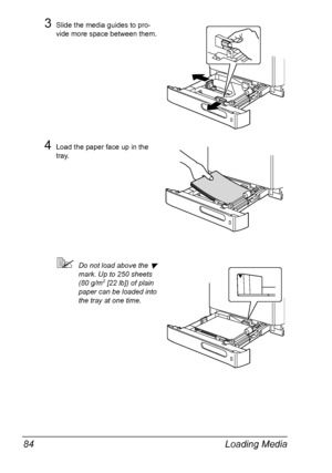 Page 96Loading Media 84
3Slide the media guides to pro-
vide more space between them.
4Load the paper face up in the 
tray.
Do not load above the  
mark. Up to 250 sheets 
(80 g/m2 [22 lb]) of plain 
paper can be loaded into 
the tray at one time.
Downloaded From ManualsPrinter.com Manuals 