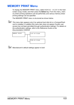Page 117MEMORY PRINT Menu 103
MEMORY PRINT Menu
To display the MEMORY PRINT menu, select MEMORY PRINT in the main 
screen (Copy mode), and then press the Select key. From this menu, mem-
ory direct printing operations can be performed, and various memory direct 
printing settings can be specified.
The MEMORY PRINT menu is structured as shown below.
This menu item appears only if an optional hard disk kit or a CompactFlash 
card is installed. In addition this menu item does not appear if public user 
access has...