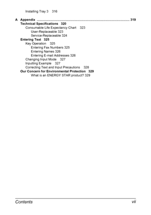 Page 13Contents vii
Installing Tray 3 316
A Appendix ....................................................................................................... 319
Technical Specifications 320
Consumable Life Expectancy Chart 323
User-Replaceable 323
Service-Replaceable 324
Entering Text 325
Key Operation 325
Entering Fax Numbers 325
Entering Names 326
Entering E-mail Addresses 326
Changing Input Mode 327
Inputting Example 327
Correcting Text and Input Precautions 328
Our Concern for Environmental Protection 329...