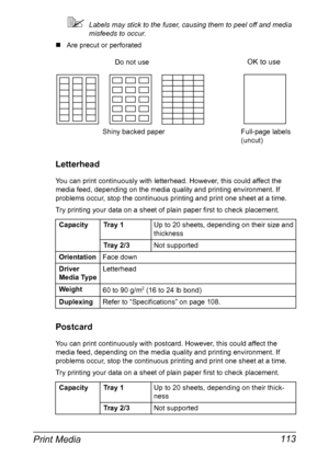 Page 127Print Media 113
Labels may stick to the fuser, causing them to peel off and media 
misfeeds to occur.
„Are precut or perforated
Letterhead
You can print continuously with letterhead. However, this could affect the 
media feed, depending on the media quality and printing environment. If 
problems occur, stop the continuous printing and print one sheet at a time.
Try printing your data on a sheet of plain paper first to check placement.
Postcard
You can print continuously with postcard. However, this...