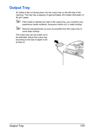Page 147Output Tray 133
Output Tray
All media is fed out facing down into the output tray on the left side of the 
machine. This tray has a capacity of approximately 250 sheets (A4/Letter) of 
80 g/m
2 paper.
If the media is stacked too high in the output tray, your machine may 
experience media misfeeds, excessive media curl, or static buildup. 
Remove transparencies as soon as possible from the output tray to 
avoid static buildup
The output tray can be pulled out to 
be extended. Adjust the output tray...