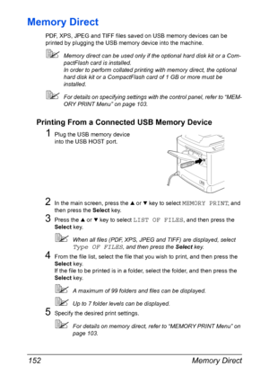 Page 166Memory Direct 152
Memory Direct
PDF, XPS, JPEG and TIFF files saved on USB memory devices can be 
printed by plugging the USB memory device into the machine.
Memory direct can be used only if the optional hard disk kit or a Com-
pactFlash card is installed.
In order to perform collated printing with memory direct, the optional 
hard disk kit or a CompactFlash card of 1 GB or more must be 
installed.
For details on specifying settings with the control panel, refer to “MEM-
ORY PRINT Menu” on page 103....