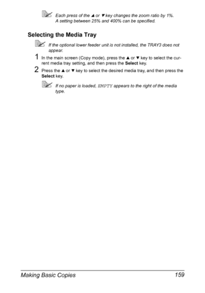 Page 173Making Basic Copies 159
Each press of the + or , key changes the zoom ratio by 1%.
A setting between 25% and 400% can be specified.
Selecting the Media Tray
If the optional lower feeder unit is not installed, the TRAY3 does not 
appear.
1In the main screen (Copy mode), press the + or , key to select the cur-
rent media tray setting, and then press the Select key.
2Press the + or , key to select the desired media tray, and then press the 
Select key.
If no paper is loaded, EMPTY appears to the right of...