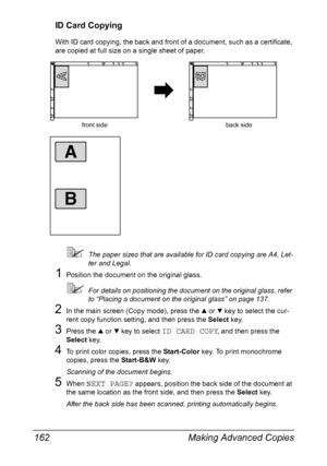 Page 176Making Advanced Copies 162
ID Card Copying
With ID card copying, the back and front of a document, such as a certificate, 
are copied at full size on a single sheet of paper.
The paper sizes that are available for ID card copying are A4, Let-
ter and Legal.
1Position the document on the original glass.
For details on positioning the document on the original glass, refer 
to “Placing a document on the original glass” on page 137.
2In the main screen (Copy mode), press the + or , key to select the cur-...