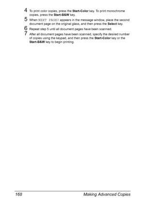 Page 182Making Advanced Copies 168
4To print color copies, press the Start-Color key. To print monochrome 
copies, press the Start-B&W key.
5When NEXT PAGE? appears in the message window, place the second 
document page on the original glass, and then press the Select key.
6Repeat step 5 until all document pages have been scanned.
7After all document pages have been scanned, specify the desired number 
of copies using the keypad, and then press the Start-Color key or the 
Start-B&W key to begin printing....