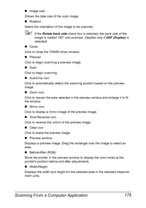 Page 189Scanning From a Computer Application 175
„Image size
Shows the data size of the scan image.
„Rotation
Select the orientation of the image to be scanned.
If the Rotate back side check box is selected, the back side of the 
image is rotated 180° and scanned. (Applies only if ADF (Duplex) is 
selected)
„Close
Click to close the TWAIN driver window.
„Prescan
Click to begin scanning a preview image.
„Scan
Click to begin scanning.
„AutoCrop icon
Click to automatically detect the scanning position based on the...