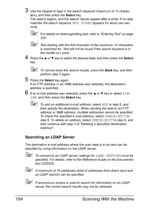 Page 198Scanning With the Machine 184
3Use the keypad to type in the search keyword (maximum of 10 charac-
ters), and then press the Select key.
The search begins, and the search results appear after a while. If no data 
matches the search keyword, 
NOT FOUND appears for about two sec-
onds.
For details on entering/editing text, refer to “Entering Text” on page 
325.
Text starting with the first character of the maximum 10 characters 
is searched for. Text will not be found if the search keyword is in 
the...
