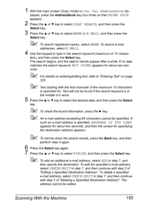 Page 199Scanning With the Machine 185
1With the main screen (Scan mode) or Can Use AddressBook dis-
played, press the AddressBook key four times so that 
PHONE BOOK 
appears.
2Press the + or , key to select LDAP SEARCH, and then press the 
Select key.
3Press the + or , key to select NAME or E-MAIL, and then press the 
Select key.
To search registered names, select NAME. To search e-mail 
addresses, select 
E-MAIL.
4Use the keypad to type in the search keyword (maximum of 10 charac-
ters), and then press the...