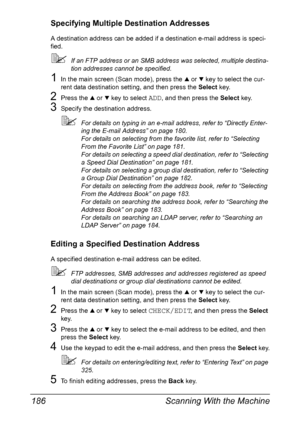 Page 200Scanning With the Machine 186
Specifying Multiple Destination Addresses
A destination address can be added if a destination e-mail address is speci-
fied.
If an FTP address or an SMB address was selected, multiple destina-
tion addresses cannot be specified.
1In the main screen (Scan mode), press the + or , key to select the cur-
rent data destination setting, and then press the Select key.
2Press the + or , key to select ADD, and then press the Select key.
3Specify the destination address.
For details...