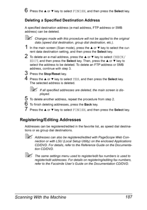 Page 201Scanning With the Machine 187
6Press the + or , key to select FINISH, and then press the Select key.
Deleting a Specified Destination Address
A specified destination address (e-mail address, FTP address or SMB 
address) can be deleted.
Changes made with this procedure will not be applied to the original 
data (speed dial destination, group dial destination, etc.).
1In the main screen (Scan mode), press the + or , key to select the cur-
rent data destination setting, and then press the Select key.
2To...