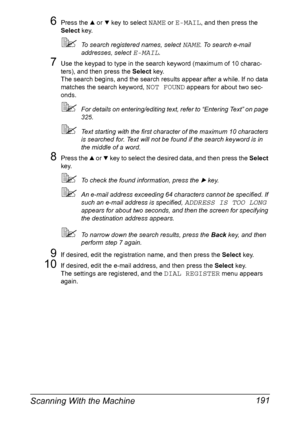 Page 205Scanning With the Machine 191
6Press the + or , key to select NAME or E-MAIL, and then press the 
Select key.
To search registered names, select NAME. To search e-mail 
addresses, select 
E-MAIL.
7Use the keypad to type in the search keyword (maximum of 10 charac-
ters), and then press the Select key.
The search begins, and the search results appear after a while. If no data 
matches the search keyword, 
NOT FOUND appears for about two sec-
onds.
For details on entering/editing text, refer to “Entering...