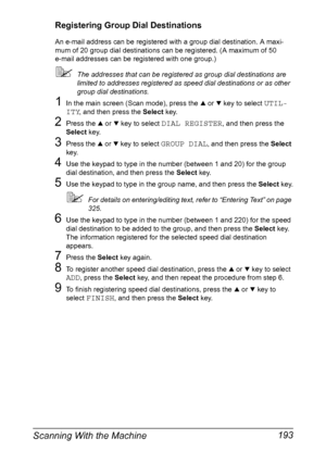 Page 207Scanning With the Machine 193
Registering Group Dial Destinations
An e-mail address can be registered with a group dial destination. A maxi-
mum of 20 group dial destinations can be registered. (A maximum of 50 
e-mail addresses can be registered with one group.)
The addresses that can be registered as group dial destinations are 
limited to addresses registered as speed dial destinations or as other 
group dial destinations.
1In the main screen (Scan mode), press the + or , key to select UTIL-
ITY
,...