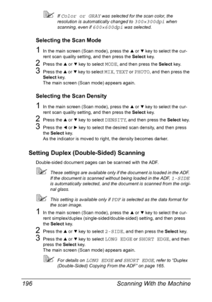 Page 210Scanning With the Machine 196
If Color or GRAY was selected for the scan color, the 
resolution is automatically changed to 
300×300dpi when 
scanning, even if 
600×600dpi was selected.
Selecting the Scan Mode
1In the main screen (Scan mode), press the + or , key to select the cur-
rent scan quality setting, and then press the Select key.
2Press the + or , key to select MODE, and then press the Select key.
3Press the + or , key to select MIX, TEXT or PHOTO, and then press the 
Select key.
The main...