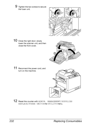 Page 246Replacing Consumables 232
9Tighten the two screws to secure 
the fuser unit. 
10Close the right door; slowly 
lower the scanner unit, and then 
close the front cover.
11Reconnect the power cord, and 
turn on the machine.
12Reset the counter with ADMIN. MANAGEMENT/SUPPLIES 
REPLACE/FUSER UNIT
 in the UTILITY menu.
Downloaded From ManualsPrinter.com Manuals 