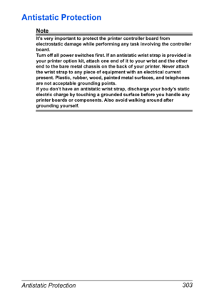 Page 317Antistatic Protection 303
Antistatic Protection
Note
It’s very important to protect the printer controller board from 
electrostatic damage while performing any task involving the controller 
board.
Turn off all power switches first. If an antistatic wrist strap is provided in 
your printer option kit, attach one end of it to your wrist and the other 
end to the bare metal chassis on the back of your printer. Never attach 
the wrist strap to any piece of equipment with an electrical current 
present....