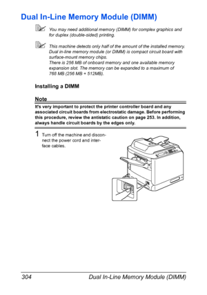 Page 318Dual In-Line Memory Module (DIMM) 304
Dual In-Line Memory Module (DIMM)
You may need additional memory (DIMM) for complex graphics and 
for duplex (double-sided) printing.
This machine detects only half of the amount of the installed memory.
Dual in-line memory module (or DIMM) is compact circuit board with 
surface-mount memory chips.
There is 256 MB of onboard memory and one available memory 
expansion slot. The memory can be expanded to a maximum of 
768 MB (256 MB + 512MB).
Installing a DIMM
Note...