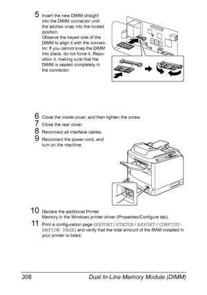 Page 320Dual In-Line Memory Module (DIMM) 306
5Insert the new DIMM straight 
into the DIMM connector until 
the latches snap into the locked 
position.
Observe the keyed side of the 
DIMM to align it with the connec-
tor. If you cannot snap the DIMM 
into place, do not force it. Repo-
sition it, making sure that the 
DIMM is seated completely in 
the connector.
6Close the inside cover, and then tighten the screw.
7Close the rear cover.
8Reconnect all interface cables.
9Reconnect the power cord, and 
turn on the...