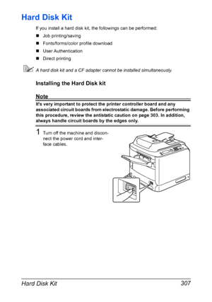 Page 321Hard Disk Kit 307
Hard Disk Kit
If you install a hard disk kit, the followings can be performed:
„Job printing/saving
„Fonts/forms/color profile download
„User Authentication
„Direct printing
A hard disk kit and a CF adapter cannot be installed simultaneously.
Installing the Hard Disk kit
Note
Its very important to protect the printer controller board and any 
associated circuit boards from electrostatic damage. Before performing 
this procedure, review the antistatic caution on page 303. In addition,...