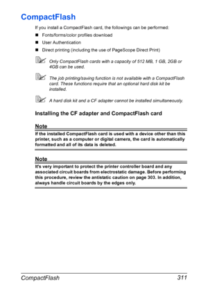 Page 325CompactFlash 311
CompactFlash
If you install a CompactFlash card, the followings can be performed:
„Fonts/forms/color profiles download
„User Authentication
„Direct printing (including the use of PageScope Direct Print)
Only CompactFlash cards with a capacity of 512 MB, 1 GB, 2GB or 
4GB can be used.
The job printing/saving function is not available with a CompactFlash 
card. These functions require that an optional hard disk kit be 
installed.
A hard disk kit and a CF adapter cannot be installed...