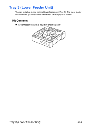 Page 329Tray 3 (Lower Feeder Unit) 315
Tray 3 (Lower Feeder Unit)
You can install up to one optional lower feeder unit (Tray 3). The lower feeder 
unit increases your machine’s media feed capacity by 500 sheets. 
Kit Contents
„Lower feeder unit with a tray (500-sheet capacity)
Downloaded From ManualsPrinter.com Manuals 