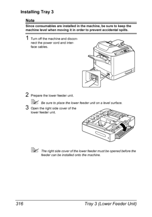 Page 330Tray 3 (Lower Feeder Unit) 316
Installing Tray 3
Note
Since consumables are installed in the machine, be sure to keep the 
machine level when moving it in order to prevent accidental spills.
1Turn off the machine and discon-
nect the power cord and inter-
face cables.
2Prepare the lower feeder unit.
Be sure to place the lower feeder unit on a level surface.
3Open the right side cover of the 
lower feeder unit.
The right side cover of the lower feeder must be opened before the 
feeder can be installed...