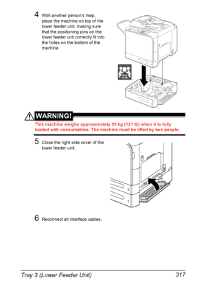 Page 331Tray 3 (Lower Feeder Unit) 317
4With another person’s help, 
place the machine on top of the 
lower feeder unit, making sure 
that the positioning pins on the 
lower feeder unit correctly fit into 
the holes on the bottom of the 
machine.
WARNING!
This machine weighs approximately 55 kg (121 lb) when it is fully 
loaded with consumables. The machine must be lifted by two people.
5Close the right side cover of the 
lower feeder unit.
6Reconnect all interface cables.
55 kg121 lbs
Downloaded From...