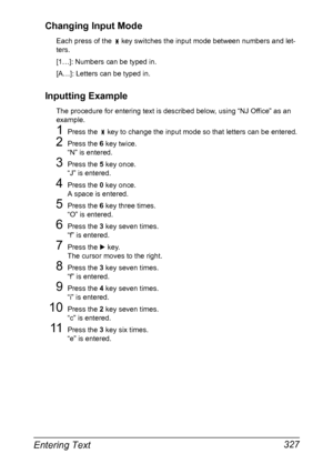 Page 341Entering Text 327 Changing Input Mode
Each press of the   key switches the input mode between numbers and let-
ters.
[1…]: Numbers can be typed in.
[A…]: Letters can be typed in.
Inputting Example
The procedure for entering text is described below, using “NJ Office” as an 
example.
1Press the   key to change the input mode so that letters can be entered.
2Press the 6 key twice.
“N” is entered.
3Press the 5 key once.
“J” is entered.
4Press the 0 key once.
A space is entered.
5Press the 6 key three times....