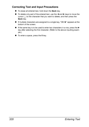 Page 342Entering Text 328
Correcting Text and Input Precautions
„To erase all entered text, hold down the Back key.
„To delete only part of the entered text, use the * and ) keys to move the 
cursor (_) to the character that you want to delete, and then press the 
Back key.
„If multiple characters are assigned to a single key, “OK=)” appears at the 
bottom of the screen.
„If the same key is to be used to enter two characters in a row, press the ) 
key after selecting the first character. (Refer to the above...