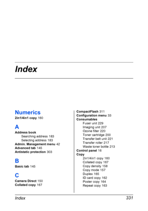 Page 345Index 331
Numerics
2in1/4in1 copy 160
A
Address book
Searching address
 183
Selecting address
 183
Admin. Management menu
 42
Advanced tab
 145
Antistatic protection
 303
B
Basic tab 145
C
Camera Direct 150
Collated copy
 167CompactFlash
 311
Configuration menu
 33
Consumables
Fuser unit
 229
Imaging unit
 207
Ozone filter
 220
Toner cartridge
 200
Transfer belt unit
 221
Transfer roller
 217
Waste toner bottle
 213
Control panel
 16
Copy
2in1/4in1 copy
 160
Collated copy
 167
Copy density
 158
Copy...