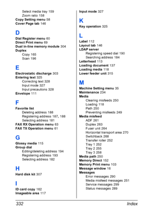 Page 346Index 332
Select media tray 159
Zoom ratio
 158
Copy Setting menu
 58
Cover Page tab
 146
D
Dial Register menu 60
Direct Print menu
 69
Dual in-line memory module
 304
Duplex
Copy
 165
Scan
 196
E
Electrostatic discharge 303
Entering text
 325
Correcting text
 328
Input mode
 327
Input precautions
 328
Envelope
 111
F
Favorite list
Deleting address
 188
Registering address
 187, 188
Selecting address
 181
FAX RX Operation menu
 63
FAX TX Operation menu
 61
G
Glossy media 115
Group dial
Editing/deleting...