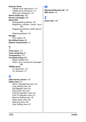 Page 348Index 334
Scanner driver
TWAIN driver (Macintosh)
 174
TWAIN driver (Windows)
 171
WIA driver (Windows)
 173
Select media tray
 159
Service messages
 299
Speed dial
Editing/deleting address
 192
Registering address (direct input)
189
Registering address (LDAP search)
190
Selecting address
 181
Storage
Print media
 134
Sys Default menu
 96
System requirements
 13
T
Thick stock 110
Toner remaining
 29
Transparency
 114
Troubleshooting
 245
Media misfeed
 272
Status, error, and service messages
289
TWAIN...