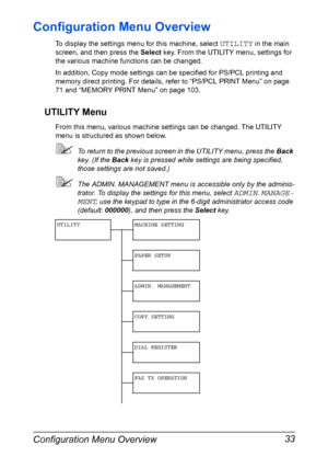 Page 47Configuration Menu Overview 33
Configuration Menu Overview
To display the settings menu for this machine, select UTILITY in the main 
screen, and then press the Select key. From the UTILITY menu, settings for 
the various machine functions can be changed.
In addition, Copy mode settings can be specified for PS/PCL printing and 
memory direct printing. For details, refer to “PS/PCL PRINT Menu” on page 
71 and “MEMORY PRINT Menu” on page 103.
UTILITY Menu
From this menu, various machine settings can be...